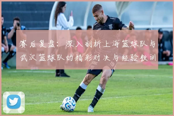 赛后复盘：深入剖析上海篮球队与武汉篮球队的精彩对决与经验教训