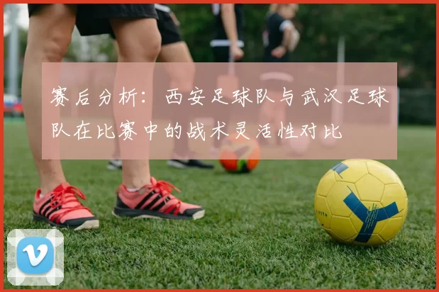 赛后分析：西安足球队与武汉足球队在比赛中的战术灵活性对比