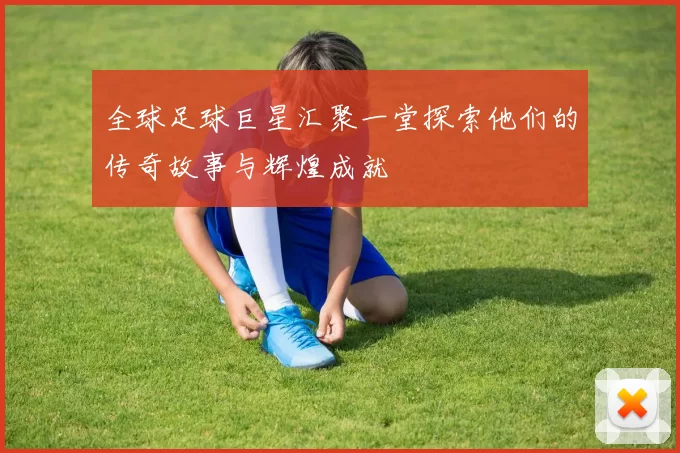 全球足球巨星汇聚一堂探索他们的传奇故事与辉煌成就