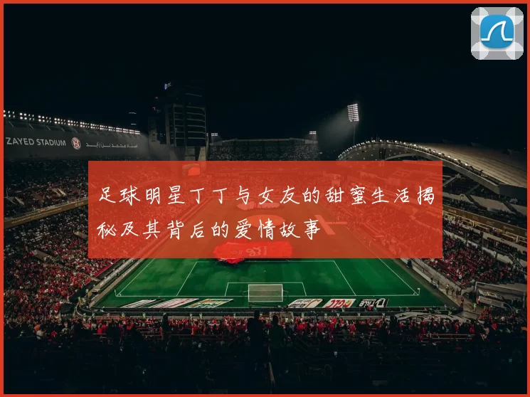足球明星丁丁与女友的甜蜜生活揭秘及其背后的爱情故事