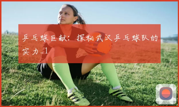 乒乓球巨献：探秘武汉乒乓球队的实力_1