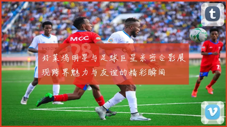 好莱坞明星与足球巨星亲密合影展现跨界魅力与友谊的精彩瞬间