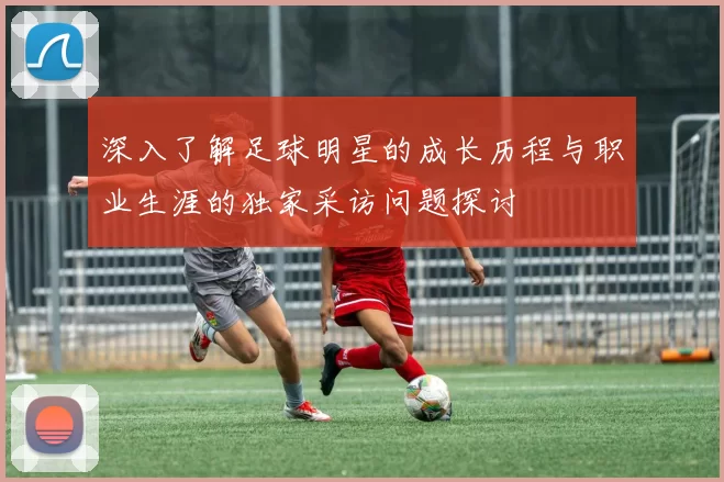 深入了解足球明星的成长历程与职业生涯的独家采访问题探讨