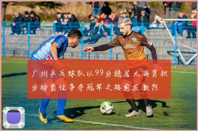 广州乒乓球队以99分稳居大满贯积分榜首位争夺冠军之路愈发激烈